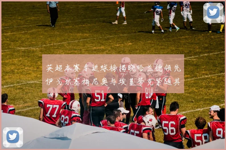 英超本赛季进球榜揭晓哈兰德领先伊戈尔塞梅尼奥与埃基蒂克紧随其后