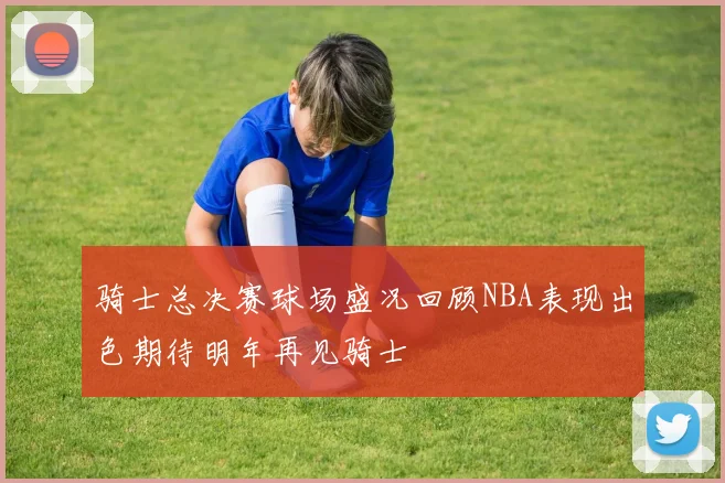 骑士总决赛球场盛况回顾NBA表现出色期待明年再见骑士