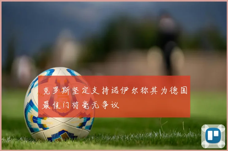 克罗斯坚定支持诺伊尔称其为德国最佳门将毫无争议