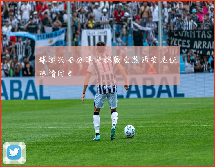 球迷兴奋分享与林葳合照西安见证热情时刻