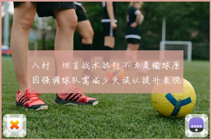 八村塁坦言战术执行不力是输球原因强调球队需减少失误以提升表现