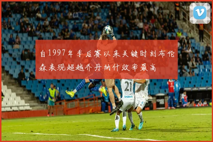 自1997年季后赛以来关键时刻布伦森表现超越乔丹纳什效率最高
