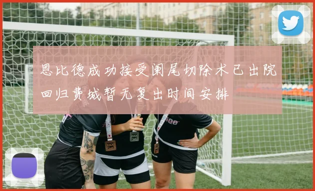 恩比德成功接受阑尾切除术已出院回归费城暂无复出时间安排