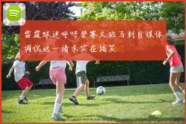 雷霆球迷呼吁禁赛文班马刺自媒体调侃这一请求实在搞笑