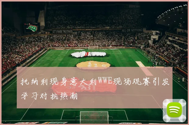 托纳利现身意大利WWE现场观赛引发学习对抗热潮
