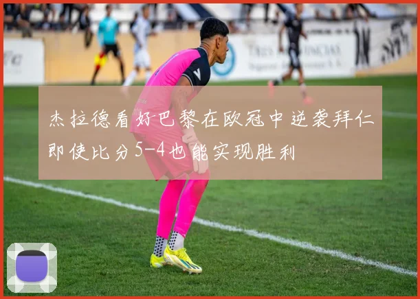 杰拉德看好巴黎在欧冠中逆袭拜仁即使比分5-4也能实现胜利
