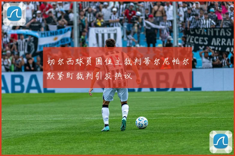 切尔西球员围住主裁判蒂尔尼帕尔默紧盯裁判引发热议