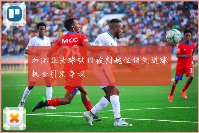 加比亚头球破门被判越位错失进球机会引发争议