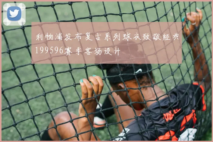 利物浦发布复古系列球衣致敬经典199596赛季客场设计