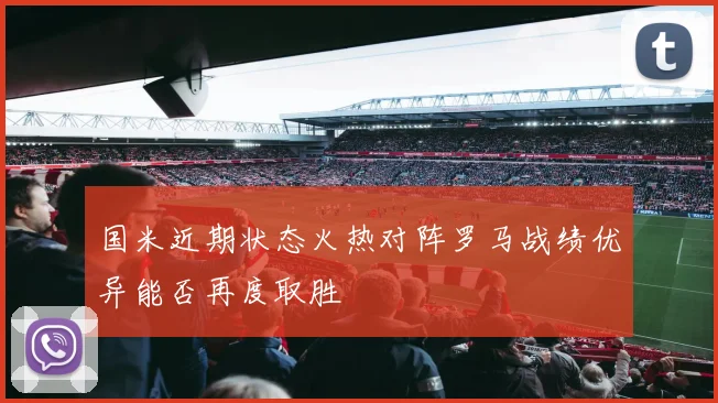 国米近期状态火热对阵罗马战绩优异能否再度取胜