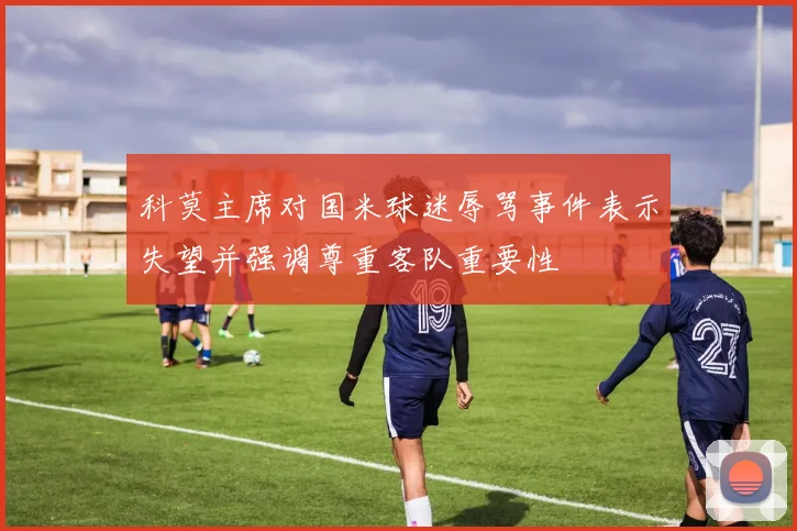 科莫主席对国米球迷辱骂事件表示失望并强调尊重客队重要性
