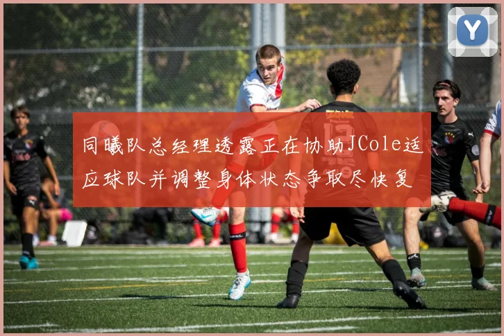 同曦队总经理透露正在协助JCole适应球队并调整身体状态争取尽快复出比赛
