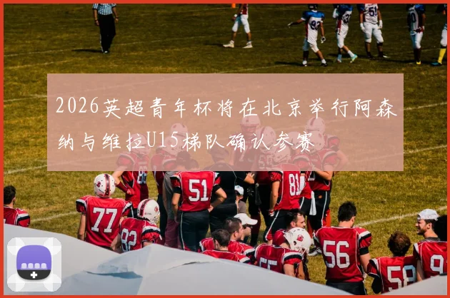 2026英超青年杯将在北京举行阿森纳与维拉U15梯队确认参赛